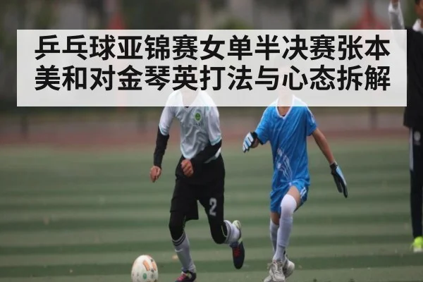 乒乓球亚锦赛女单半决赛张本美和对金琴英打法与心态拆解