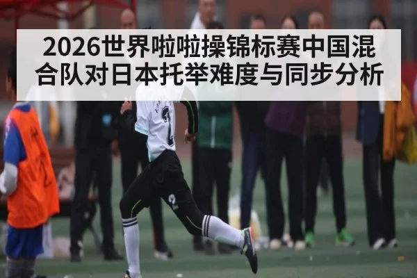 2026世界啦啦操锦标赛中国混合队对日本托举难度与同步分析